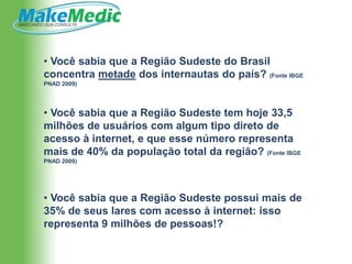 • Você sabia que a Região Sudeste do Brasil
concentra metade dos internautas do país? (Fonte IBGE
PNAD 2009)




• Você sabia que a Região Sudeste tem hoje 33,5
milhões de usuários com algum tipo direto de
acesso à internet, e que esse número representa
mais de 40% da população total da região? (Fonte IBGE
PNAD 2009)




• Você sabia que a Região Sudeste possui mais de
35% de seus lares com acesso à internet: isso
representa 9 milhões de pessoas!?
 