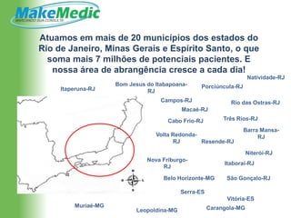 Atuamos em mais de 20 municípios dos estados do
Rio de Janeiro, Minas Gerais e Espírito Santo, o que
  soma mais 7 milhões de potenciais pacientes. E
   nossa área de abrangência cresce a cada dia!
                                                                      Natividade-RJ
                     Bom Jesus do Itabapoana-      Porciúncula-RJ
     Itaperuna-RJ              RJ
                                    Campos-RJ                 Rio das Ostras-RJ
                                            Macaé-RJ

                                      Cabo Frio-RJ          Três Rios-RJ

                                                                    Barra Mansa-
                                  Volta Redonda-                         RJ
                                        RJ       Resende-RJ

                                                                      Niterói-RJ
                               Nova Friburgo-
                                                            Itaboraí-RJ
                                    RJ

                                     Belo Horizonte-MG       São Gonçalo-RJ

                                            Serra-ES
                                                             Vitória-ES
         Muriaé-MG                                     Carangola-MG
                            Leopoldina-MG
 