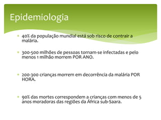  40% da população mundial está sob risco de contrair a
malária.
 300-500 milhões de pessoas tornam-se infectadas e pelo
menos 1 milhão morrem POR ANO.
 200-300 crianças morrem em decorrência da malária POR
HORA.
 90% das mortes correspondem a crianças com menos de 5
anos moradoras das regiões da África sub-Saara.
Epidemiologia
 