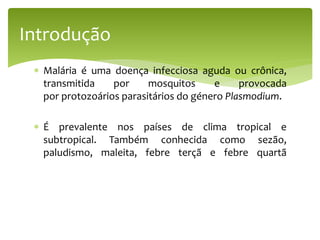  Malária é uma doença infecciosa aguda ou crônica,
transmitida por mosquitos e provocada
por protozoários parasitários do género Plasmodium.
 É prevalente nos países de clima tropical e
subtropical. Também conhecida como sezão,
paludismo, maleita, febre terçã e febre quartã
Introdução
 