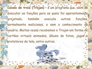 Cavalo de troia (Trojan) – é um programa que, além de
executar as funções para as quais foi aparentemente
projetado,    também     executa    outras   funções,
normalmente maliciosas, e sem o conhecimento do
usuário. Muitas vezes recebemos o Trojan em forma de
cartões virtuais animados, álbuns de fotos, jogos e
protetores de tela, entre outros.
 