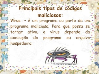 Principais tipos de códigos
           maliciosos:
Vírus – é um programa ou parte de um
programa malicioso. Para que possa se
tornar ativo, o vírus depende da
execução do programa ou arquivo
hospedeiro.
 