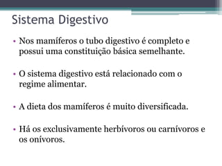 Sistema Digestivo
• Nos mamíferos o tubo digestivo é completo e
possui uma constituição básica semelhante.
• O sistema digestivo está relacionado com o
regime alimentar.
• A dieta dos mamíferos é muito diversificada.
• Há os exclusivamente herbívoros ou carnívoros e
os onívoros.
 