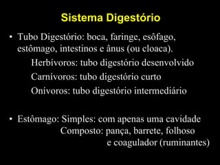 Sistema Digestório
• Tubo Digestório: boca, faringe, esôfago,
estômago, intestinos e ânus (ou cloaca).
Herbívoros: tubo digestório desenvolvido
Carnívoros: tubo digestório curto
Onívoros: tubo digestório intermediário
• Estômago: Simples: com apenas uma cavidade
Composto: pança, barrete, folhoso
e coagulador (ruminantes)
 