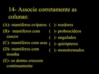 14- Associe corretamente as
  colunas:
(A)- mamíferos ovíparos   (   )- roedores
(B)- mamíferos com        (   )- proboscídeos
  cascos                  (   )- ungulados
(C)- mamíferos com asas   (   )- quirópteros
(D)- mamíferos com        (   )- monotremados
  tromba
(E)- os dentes crescem
  continuamente
 