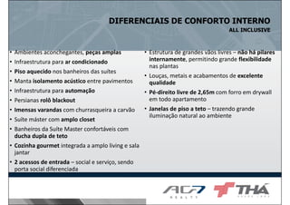 DIFERENCIAIS DE CONFORTO INTERNO
ALL INCLUSIVE

•
•
•
•
•
•
•
•
•

Ambientes aconchegantes, peças amplas
Infraestrutura para ar condicionado
Piso aquecido nos banheiros das suítes
Manta isolamento acústico entre pavimentos
Infraestrutura para automação
Persianas rolô blackout
Imensas varandas com churrasqueira a carvão
Suíte máster com amplo closet
Banheiros da Suíte Master confortáveis com
ducha dupla de teto
• Cozinha gourmet integrada a amplo living e sala
jantar
• 2 acessos de entrada – social e serviço, sendo
porta social diferenciada

• Estrutura de grandes vãos livres – não há pilares
internamente, permitindo grande flexibilidade
nas plantas
• Louças, metais e acabamentos de excelente
qualidade
• Pé-direito livre de 2,65m com forro em drywall
em todo apartamento
• Janelas de piso a teto – trazendo grande
iluminação natural ao ambiente

 