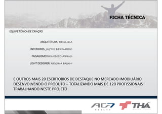 FICHA TÉCNICA
EQUIPE TÉNICA DE CRIAÇÃO

ARQUITETURA:
ARQUITETURA: REALIZA
INTERIORES:
INTERIORES: JAYME BERNARDO
PAISAGISMO BENEDITO ABBUD
LIGHT DESIGNER: REGINA BRUNI

E OUTROS MAIS 20 ESCRITORIOS DE DESTAQUE NO MERCADO IMOBILIÁRIO
DESENVOLVENDO O PRODUTO – TOTALIZANDO MAIS DE 120 PROFISSIONAIS
TRABALHANDO NESTE PROJETO

 