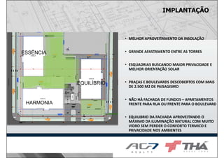 IMPLANTAÇÃO
• MELHOR APROVEITAMENTO DA INSOLAÇÃO
• GRANDE AFASTAMENTO ENTRE AS TORRES
• ESQUADRIAS BUSCANDO MAIOR PRIVACIDADE E
MELHOR ORIENTAÇÃO SOLAR
• PRAÇAS E BOULEVARDS DESCOBERTOS COM MAIS
DE 2.500 M2 DE PAISAGISMO
• NÃO HÁ FACHADA DE FUNDOS – APARTAMENTOS
FRENTE PARA RUA OU FRENTE PARA O BOULEVARD
• EQUILIBRIO DA FACHADA APROVEITANDO O
MÁXIMO DA ILUMINAÇÃO NATURAL COM MUITO
VIDRO SEM PERDER O CONFORTO TERMICO E
PRIVACIDADE NOS AMBIENTES
ESSÊNCIA
HARMONIA
EQUILÍBRIO
 