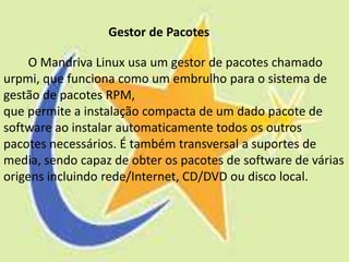 Gestor de Pacotes

     O Mandriva Linux usa um gestor de pacotes chamado
urpmi, que funciona como um embrulho para o sistema de
gestão de pacotes RPM,
que permite a instalação compacta de um dado pacote de
software ao instalar automaticamente todos os outros
pacotes necessários. É também transversal a suportes de
media, sendo capaz de obter os pacotes de software de várias
origens incluindo rede/Internet, CD/DVD ou disco local.
 
