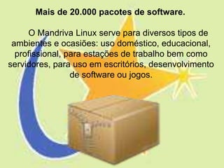 Mais de 20.000 pacotes de software.

     O Mandriva Linux serve para diversos tipos de
 ambientes e ocasiões: uso doméstico, educacional,
  profissional, para estações de trabalho bem como
servidores, para uso em escritórios, desenvolvimento
                 de software ou jogos.
 
