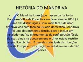 HISTÓRIA DO MANDRIVA
   •      O Mandriva Linux (que nasceu da fusão da
 MandrakeSoft e da Conectiva em Fevereiro de 2005 ) é
     uma das distribuições Linux mais fáceis de usar,
desenvolvida com foco no usuário doméstico. Mandriva
     foi uma das primeiras distribuições a incluir um
 instalador gráfico e ferramentas de configuração fáceis
 de usar, ainda na época em que o Linux estava restrito
  ao público técnico. É uma das principais distribuições
Linux da Europa e com atuação mundial em mais de 140
                           países.
 
