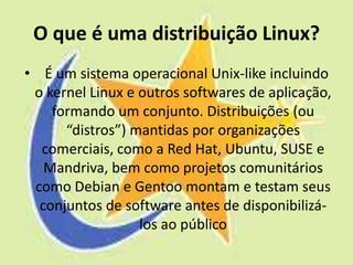 O que é uma distribuição Linux?
• É um sistema operacional Unix-like incluindo
 o kernel Linux e outros softwares de aplicação,
    formando um conjunto. Distribuições (ou
      “distros”) mantidas por organizações
  comerciais, como a Red Hat, Ubuntu, SUSE e
   Mandriva, bem como projetos comunitários
 como Debian e Gentoo montam e testam seus
  conjuntos de software antes de disponibilizá-
                  los ao público
 