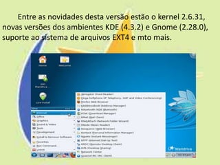 Entre as novidades desta versão estão o kernel 2.6.31,
novas versões dos ambientes KDE (4.3.2) e Gnome (2.28.0),
suporte ao sistema de arquivos EXT4 e mto mais.
 