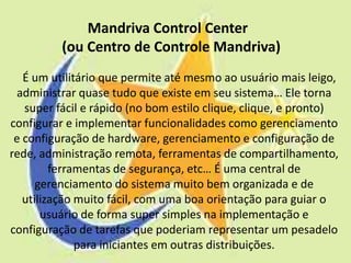 Mandriva Control Center
          (ou Centro de Controle Mandriva)
   É um utilitário que permite até mesmo ao usuário mais leigo,
 administrar quase tudo que existe em seu sistema… Ele torna
   super fácil e rápido (no bom estilo clique, clique, e pronto)
configurar e implementar funcionalidades como gerenciamento
 e configuração de hardware, gerenciamento e configuração de
rede, administração remota, ferramentas de compartilhamento,
         ferramentas de segurança, etc… É uma central de
      gerenciamento do sistema muito bem organizada e de
   utilização muito fácil, com uma boa orientação para guiar o
       usuário de forma super simples na implementação e
configuração de tarefas que poderiam representar um pesadelo
              para iniciantes em outras distribuições.
 