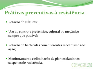 Práticas preventivas à resistência
 Rotação de culturas;
 Uso do controle preventivo, cultural ou mecânico
sempre que possível;
 Rotação de herbicidas com diferentes mecanismos de
ação;
 Monitoramento e eliminação de plantas daninhas
suspeitas de resistência.
 