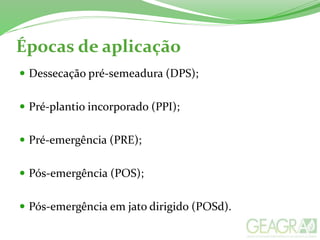Épocas de aplicação
 Dessecação pré-semeadura (DPS);
 Pré-plantio incorporado (PPI);
 Pré-emergência (PRE);
 Pós-emergência (POS);
 Pós-emergência em jato dirigido (POSd).
 