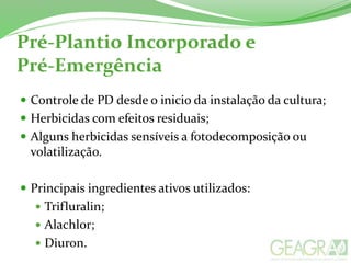 Pré-Plantio Incorporado e
Pré-Emergência
 Controle de PD desde o inicio da instalação da cultura;
 Herbicidas com efeitos residuais;
 Alguns herbicidas sensíveis a fotodecomposição ou
volatilização.
 Principais ingredientes ativos utilizados:
 Trifluralin;
 Alachlor;
 Diuron.
 