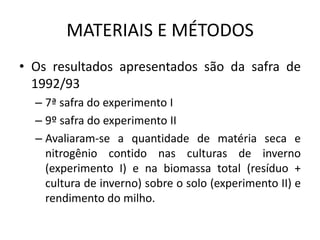 MATERIAIS E MÉTODOS
• Os resultados apresentados são da safra de
1992/93
– 7ª safra do experimento I
– 9º safra do experimento II
– Avaliaram-se a quantidade de matéria seca e
nitrogênio contido nas culturas de inverno
(experimento I) e na biomassa total (resíduo +
cultura de inverno) sobre o solo (experimento II) e
rendimento do milho.
 