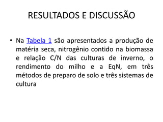 RESULTADOS E DISCUSSÃO
• Na Tabela 1 são apresentados a produção de
matéria seca, nitrogênio contido na biomassa
e relação C/N das culturas de inverno, o
rendimento do milho e a EqN, em três
métodos de preparo de solo e três sistemas de
cultura
 