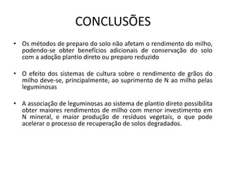 CONCLUSÕES
• Os métodos de preparo do solo não afetam o rendimento do milho,
podendo-se obter benefícios adicionais de conservação do solo
com a adoção plantio direto ou preparo reduzido
• O efeito dos sistemas de cultura sobre o rendimento de grãos do
milho deve-se, principalmente, ao suprimento de N ao milho pelas
leguminosas
• A associação de leguminosas ao sistema de plantio direto possibilita
obter maiores rendimentos de milho com menor investimento em
N mineral, e maior produção de resíduos vegetais, o que pode
acelerar o processo de recuperação de solos degradados.
 