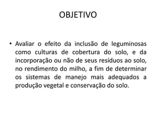 OBJETIVO
• Avaliar o efeito da inclusão de leguminosas
como culturas de cobertura do solo, e da
incorporação ou não de seus resíduos ao solo,
no rendimento do milho, a fim de determinar
os sistemas de manejo mais adequados a
produção vegetal e conservação do solo.
 