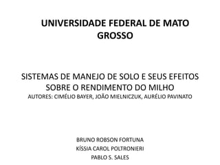 SISTEMAS DE MANEJO DE SOLO E SEUS EFEITOS
SOBRE O RENDIMENTO DO MILHO
AUTORES: CIMÉLIO BAYER, JOÃO MIELNICZUK, AURÉLIO PAVINATO
BRUNO ROBSON FORTUNA
KÍSSIA CAROL POLTRONIERI
PABLO S. SALES
UNIVERSIDADE FEDERAL DE MATO
GROSSO
 