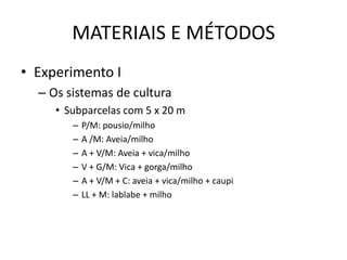 MATERIAIS E MÉTODOS
• Experimento I
– Os sistemas de cultura
• Subparcelas com 5 x 20 m
– P/M: pousio/milho
– A /M: Aveia/milho
– A + V/M: Aveia + vica/milho
– V + G/M: Vica + gorga/milho
– A + V/M + C: aveia + vica/milho + caupi
– LL + M: lablabe + milho
 
