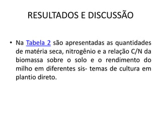 RESULTADOS E DISCUSSÃO
• Na Tabela 2 são apresentadas as quantidades
de matéria seca, nitrogênio e a relação C/N da
biomassa sobre o solo e o rendimento do
milho em diferentes sis- temas de cultura em
plantio direto.
 