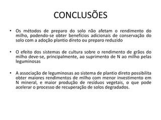 CONCLUSÕES
• Os métodos de preparo do solo não afetam o rendimento do
milho, podendo-se obter benefícios adicionais de conservação do
solo com a adoção plantio direto ou preparo reduzido
• O efeito dos sistemas de cultura sobre o rendimento de grãos do
milho deve-se, principalmente, ao suprimento de N ao milho pelas
leguminosas
• A associação de leguminosas ao sistema de plantio direto possibilita
obter maiores rendimentos de milho com menor investimento em
N mineral, e maior produção de resíduos vegetais, o que pode
acelerar o processo de recuperação de solos degradados.
 