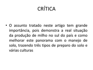 CRÍTICA
• O assunto tratado neste artigo tem grande
importância, pois demonstra a real situação
da produção de milho no sul do país e como
melhorar este panorama com o manejo de
solo, trazendo três tipos de preparo do solo e
várias culturas
 