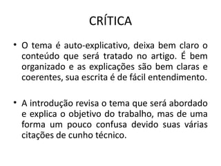 CRÍTICA
• O tema é auto-explicativo, deixa bem claro o
conteúdo que será tratado no artigo. É bem
organizado e as explicações são bem claras e
coerentes, sua escrita é de fácil entendimento.
• A introdução revisa o tema que será abordado
e explica o objetivo do trabalho, mas de uma
forma um pouco confusa devido suas várias
citações de cunho técnico.
 