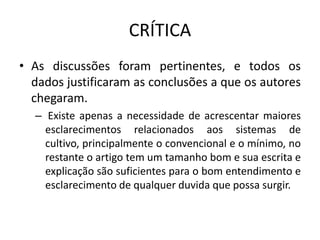 CRÍTICA
• As discussões foram pertinentes, e todos os
dados justificaram as conclusões a que os autores
chegaram.
– Existe apenas a necessidade de acrescentar maiores
esclarecimentos relacionados aos sistemas de
cultivo, principalmente o convencional e o mínimo, no
restante o artigo tem um tamanho bom e sua escrita e
explicação são suficientes para o bom entendimento e
esclarecimento de qualquer duvida que possa surgir.
 