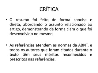 CRÍTICA
• O resumo foi feito de forma concisa e
direta, abordando o assunto relacionado ao
artigo, demonstrando de forma clara o que foi
desenvolvido no mesmo.
• As referências atendem as normas da ABNT, e
todos os autores que foram citados durante o
texto têm seus méritos reconhecidos e
prescritos nas referências.
 