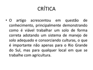 CRÍTICA
• O artigo acrescentou em questão de
conhecimento, principalmente demonstrando
como é viável trabalhar um solo de forma
correta adotando um sistema de manejo de
solo adequado e consorciando culturas, o que
é importante não apenas para o Rio Grande
do Sul, mas para qualquer local em que se
trabalhe com agricultura.
 