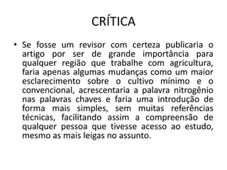 CRÍTICA
• Se fosse um revisor com certeza publicaria o
artigo por ser de grande importância para
qualquer região que trabalhe com agricultura,
faria apenas algumas mudanças como um maior
esclarecimento sobre o cultivo mínimo e o
convencional, acrescentaria a palavra nitrogênio
nas palavras chaves e faria uma introdução de
forma mais simples, sem muitas referências
técnicas, facilitando assim a compreensão de
qualquer pessoa que tivesse acesso ao estudo,
mesmo as mais leigas no assunto.
 