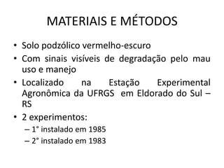 MATERIAIS E MÉTODOS
• Solo podzólico vermelho-escuro
• Com sinais visíveis de degradação pelo mau
uso e manejo
• Localizado na Estação Experimental
Agronômica da UFRGS em Eldorado do Sul –
RS
• 2 experimentos:
– 1° instalado em 1985
– 2° instalado em 1983
 