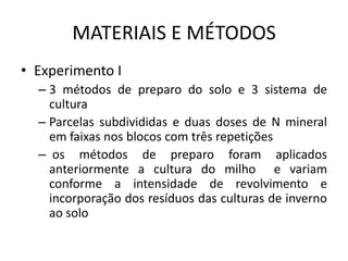 MATERIAIS E MÉTODOS
• Experimento I
– 3 métodos de preparo do solo e 3 sistema de
cultura
– Parcelas subdivididas e duas doses de N mineral
em faixas nos blocos com três repetições
– os métodos de preparo foram aplicados
anteriormente a cultura do milho e variam
conforme a intensidade de revolvimento e
incorporação dos resíduos das culturas de inverno
ao solo
 