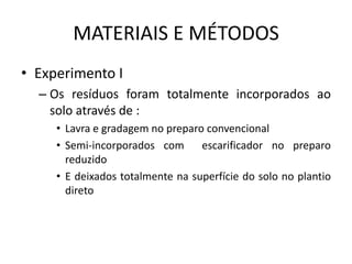 MATERIAIS E MÉTODOS
• Experimento I
– Os resíduos foram totalmente incorporados ao
solo através de :
• Lavra e gradagem no preparo convencional
• Semi-incorporados com escarificador no preparo
reduzido
• E deixados totalmente na superfície do solo no plantio
direto
 