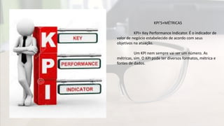 KPI’S+MÉTRICAS
KPI= Key Performance Indicator. É o indicador de
valor de negócio estabelecido de acordo com seus
objetivos na atuação.
Um KPI nem sempre vai ser um número. As
métricas, sim. O KPI pode ter diversos formatos, métrica e
fontes de dados.
 