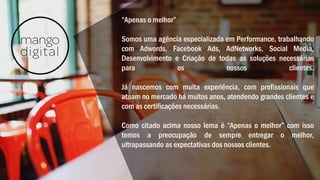 “Apenas o melhor”
Somos uma agência especializada em Performance, trabalhando
com Adwords, Facebook Ads, AdNetworks, Social Media,
Desenvolvimento e Criação de todas as soluções necessárias
para os nossos clientes.
Já nascemos com muita experiência, com profissionais que
atuam no mercado há muitos anos, atendendo grandes clientes e
com as certificações necessárias.
Como citado acima nosso lema é “Apenas o melhor” com isso
temos a preocupação de sempre entregar o melhor,
ultrapassando as expectativas dos nossos clientes.
 