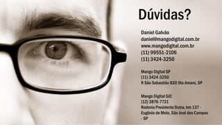 Dúvidas?
Daniel Galvão
daniel@mangodigital.com.br
www.mangodigital.com.br
(11) 99551-2106
(11) 3424-3250
Mango Digital SP
(11) 3424-3250
R São Sebastião 820 Sto Amaro, SP
Mango Digital SJC
(12) 3876-7721
Rodovia Presidente Dutra, km 137 -
Eugênio de Melo, São José dos Campos
- SP
 