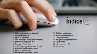 Índice
1. Vale a pena anunciar no Facebook
2. Facebook ou Google
3. Quais as suas metas
4. Qual estratégias adotar no Facebook Ads
5. Escolhendo seu público-alvo
6. Postagens Promovidas
7. Anúncios de venda ou captação de leads
8. Anúncios Para Dispositivos Móveis
9. Quais as segmentações
10. Definir localização, idade e gênero
11. Definição por interesses
12. Segmentações avançadas
13. Otimizar anúncios
14. Rotação e variação de anúncios
15. Desempenho
16. Integração com o GA
17. Mensuração
 