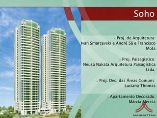 Soho

                  Proj. de Arquitetura:
Ivan Smarcevski e André Sá e Francisco
                                  Mota

                    Proj. Paisagístico:
 Neusa Nakata Arquitetura Paisagística
                                 Ltda.

         Proj. Dec. das Áreas Comuns:
                       Luciana Thomas

               Apartamento Decorado:
                       Márcia Meccia
 