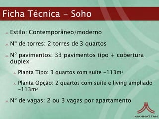 Ficha Técnica - Soho
 Estilo: Contemporâneo/moderno
 Nº de torres: 2 torres de 3 quartos
 Nº pavimentos: 33 pavimentos tipo + cobertura
 duplex
   Planta Tipo: 3 quartos com suíte -113m²
   Planta Opção: 2 quartos com suíte e living ampliado
   -113m²

 Nº de vagas: 2 ou 3 vagas por apartamento
 