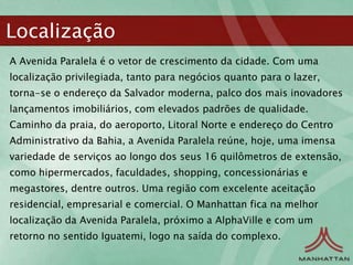 Localização
A Avenida Paralela é o vetor de crescimento da cidade. Com uma
localização privilegiada, tanto para negócios quanto para o lazer,
torna-se o endereço da Salvador moderna, palco dos mais inovadores
lançamentos imobiliários, com elevados padrões de qualidade.
Caminho da praia, do aeroporto, Litoral Norte e endereço do Centro
Administrativo da Bahia, a Avenida Paralela reúne, hoje, uma imensa
variedade de serviços ao longo dos seus 16 quilômetros de extensão,
como hipermercados, faculdades, shopping, concessionárias e
megastores, dentre outros. Uma região com excelente aceitação
residencial, empresarial e comercial. O Manhattan fica na melhor
localização da Avenida Paralela, próximo a AlphaVille e com um
retorno no sentido Iguatemi, logo na saída do complexo.
 