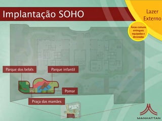 Implantação SOHO                                      Lazer
                                                     Externo
                                           Áreas comuns
                                             entregues
                                            equipadas e
                                             decoradas




Parque dos bebês         Parque infantil




                                  Pomar

               Praça das mamães
 