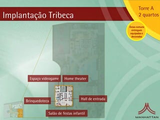 Torre A
Implantação Tribeca                                             2 quartos

                                                         Áreas comuns
                                                           entregues
                                                          equipadas e
                                                           decoradas




        Espaço videogame    Home theater




                                       Hall de entrada
      Brinquedoteca


                  Salão de festas infantil
 