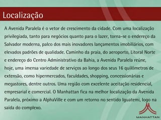 Localização
A Avenida Paralela é o vetor de crescimento da cidade. Com uma localização
privilegiada, tanto para negócios quanto para o lazer, torna-se o endereço da
Salvador moderna, palco dos mais inovadores lançamentos imobiliários, com
elevados padrões de qualidade. Caminho da praia, do aeroporto, Litoral Norte
e endereço do Centro Administrativo da Bahia, a Avenida Paralela reúne,
hoje, uma imensa variedade de serviços ao longo dos seus 16 quilômetros de
extensão, como hipermercados, faculdades, shopping, concessionárias e
megastores, dentre outros. Uma região com excelente aceitação residencial,
empresarial e comercial. O Manhattan fica na melhor localização da Avenida
Paralela, próximo a AlphaVille e com um retorno no sentido Iguatemi, logo na
saída do complexo.
 
