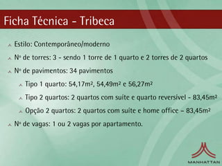 Ficha Técnica - Tribeca
  Estilo: Contemporâneo/moderno
  Nº de torres: 3 - sendo 1 torre de 1 quarto e 2 torres de 2 quartos
  Nº de pavimentos: 34 pavimentos
     Tipo 1 quarto: 54,17m², 54,49m² e 56,27m²
     Tipo 2 quartos: 2 quartos com suíte e quarto reversível - 83,45m²
     Opção 2 quartos: 2 quartos com suíte e home office – 83,45m²
  Nº de vagas: 1 ou 2 vagas por apartamento.
 