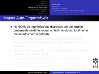 Resumo
Introduc¸ ˜ao
Redes Neurais
Mapas Auto-Organiz´aveis
Segmentac¸ ˜ao de perﬁs
Conclus˜ao
Referˆencias
Introduc¸ ˜ao
Algoritmo
Resumo do algoritmo
Interpretac¸ ˜ao do mapa produzido pelo SOM
Mapas Auto-Organiz´aveis
No SOM, os neurˆonios s˜ao dispostos em um arranjo
geralmente unidimensional ou bidimensional, totalmente
conectados com a entrada.
O algoritmo SOM realiza um projec¸ ˜ao n˜ao-linear do
espac¸o cont´ınuo de entrada X para o espac¸o discreto de
sa´ıda A.
Quando a dimens˜ao de A ´e menor que a de X, ´e realizada
uma reduc¸ ˜ao dimensional.
A reduc¸ ˜ao da dimensionalidade, em conjunto com a
preservac¸ ˜ao topol´ogica dos dados, tornam o algoritmo
SOM apropriado como ferramenta de minerac¸ ˜ao de dados.
Manoel Jorge Ribeiro Neto Desenvolvimento de Rede Neural SOM
 